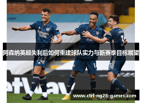 阿森纳英超失利后如何重建球队实力与新赛季目标展望