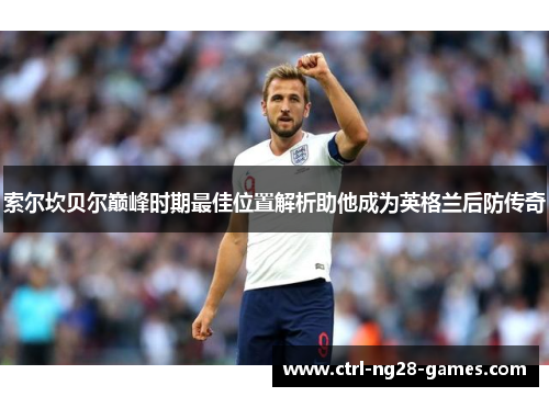 索尔坎贝尔巅峰时期最佳位置解析助他成为英格兰后防传奇 索尔坎贝尔巅峰时期最佳位置解析助他成为英格兰后防传奇