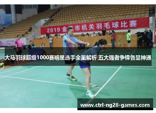 大马羽球超级1000赛明星选手全面解析 五大强者争锋各显神通 大马羽球超级1000赛明星选手全面解析 五大强者争锋各显神通