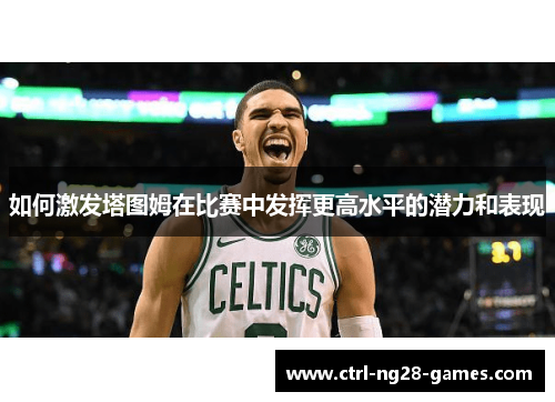 如何激发塔图姆在比赛中发挥更高水平的潜力和表现 如何激发塔图姆在比赛中发挥更高水平的潜力和表现