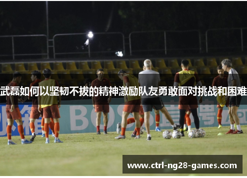 武磊如何以坚韧不拔的精神激励队友勇敢面对挑战和困难