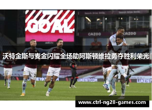沃特金斯与麦金闪耀全场助阿斯顿维拉勇夺胜利荣光 沃特金斯与麦金闪耀全场助阿斯顿维拉勇夺胜利荣光