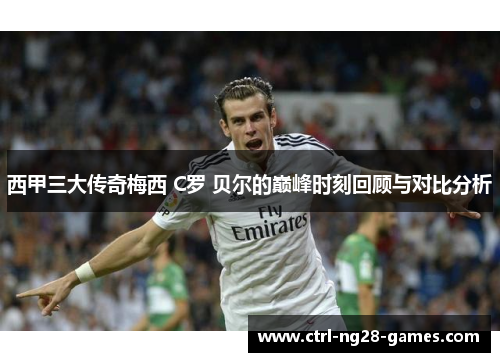 西甲三大传奇梅西 C罗 贝尔的巅峰时刻回顾与对比分析