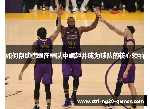 如何帮助榜眼在弱队中崛起并成为球队的核心领袖 如何帮助榜眼在弱队中崛起并成为球队的核心领袖