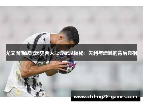 尤文图斯欧冠历史两大耻辱纪录揭秘:失利与遗憾的背后真相 尤文图斯欧冠历史两大耻辱纪录揭秘:失利与遗憾的背后真相