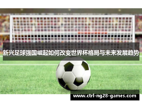 新兴足球强国崛起如何改变世界杯格局与未来发展趋势 新兴足球强国崛起如何改变世界杯格局与未来发展趋势