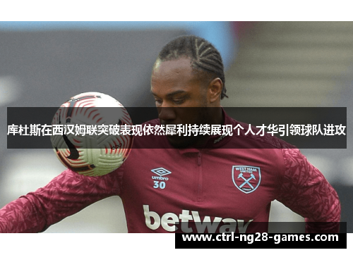 库杜斯在西汉姆联突破表现依然犀利持续展现个人才华引领球队进攻 库杜斯在西汉姆联突破表现依然犀利持续展现个人才华引领球队进攻