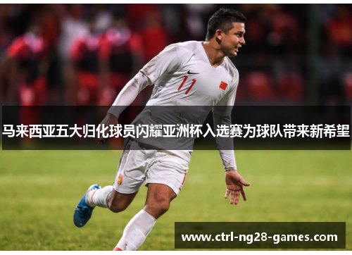 马来西亚五大归化球员闪耀亚洲杯入选赛为球队带来新希望